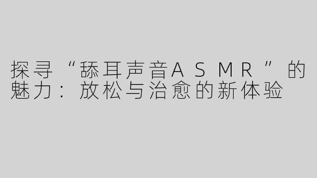 探寻“舔耳声音ASMR”的魅力：放松与治愈的新体验