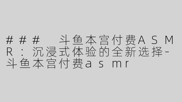 ### 斗鱼本宫付费ASMR：沉浸式体验的全新选择-斗鱼本宫付费asmr