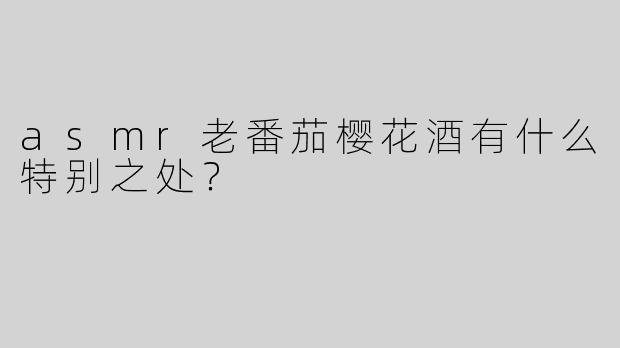 asmr老番茄樱花酒有什么特别之处？