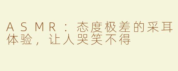 ASMR：态度极差的采耳体验，让人哭笑不得