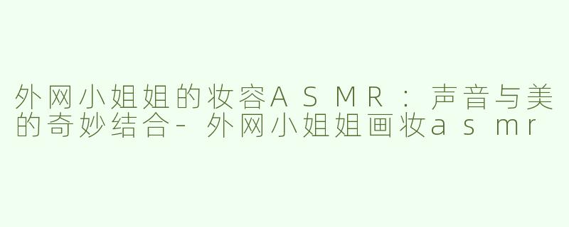 外网小姐姐的妆容ASMR：声音与美的奇妙结合