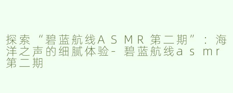 探索“碧蓝航线ASMR第二期”：海洋之声的细腻体验-碧蓝航线asmr第二期