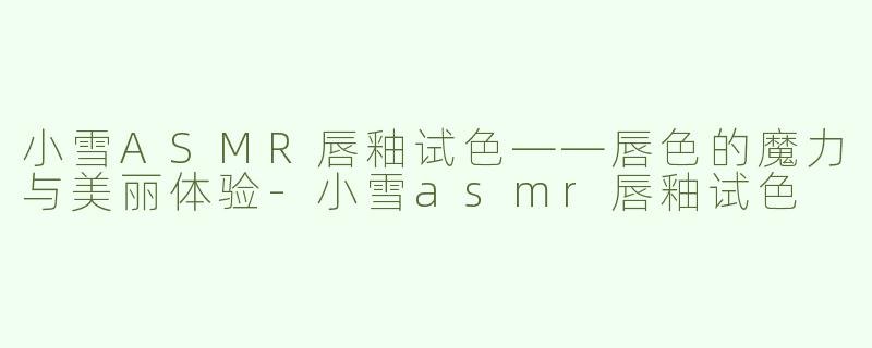小雪ASMR唇釉试色——唇色的魔力与美丽体验-小雪asmr唇釉试色