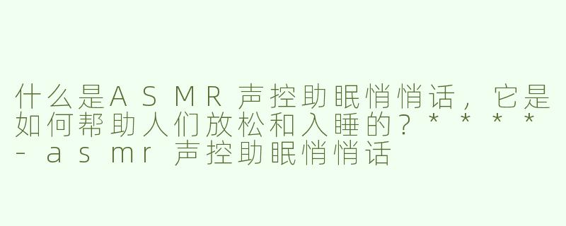 什么是ASMR声控助眠悄悄话，它是如何帮助人们放松和入睡的？****
