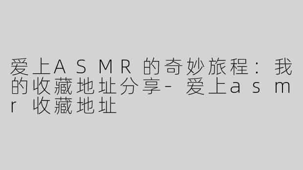 爱上ASMR的奇妙旅程：我的收藏地址分享-爱上asmr收藏地址