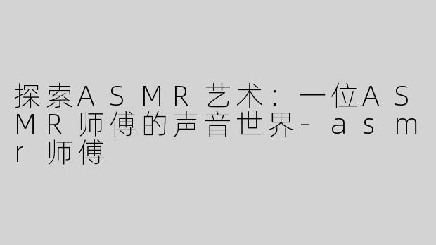 探索ASMR艺术：一位ASMR师傅的声音世界