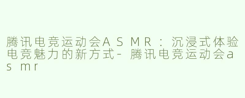 腾讯电竞运动会ASMR：沉浸式体验电竞魅力的新方式