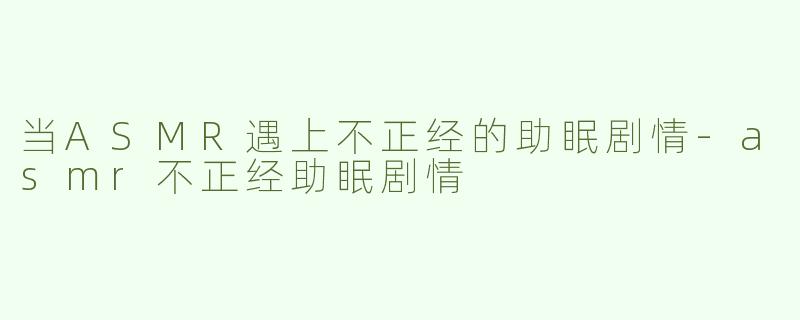 当ASMR遇上不正经的助眠剧情-asmr不正经助眠剧情