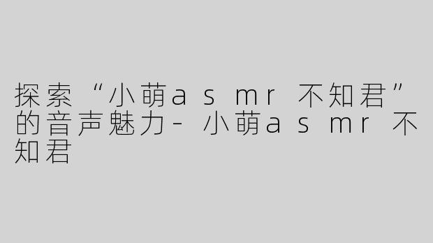 探索“小萌asmr不知君”的音声魅力-小萌asmr不知君