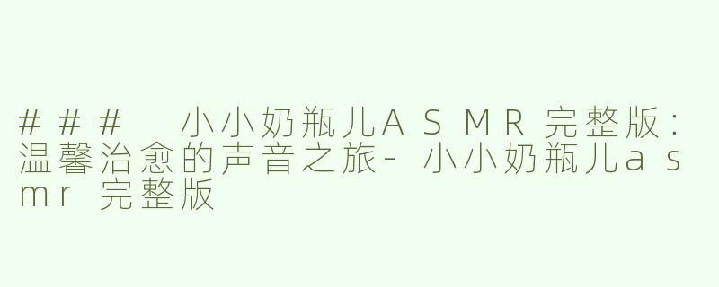 ### 小小奶瓶儿ASMR完整版：温馨治愈的声音之旅-小小奶瓶儿asmr完整版