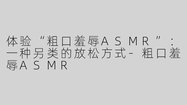 体验“粗口羞辱ASMR”：一种另类的放松方式-粗口羞辱ASMR