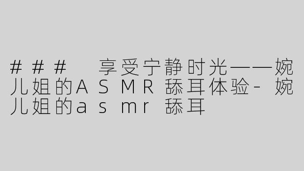### 享受宁静时光——婉儿姐的ASMR舔耳体验