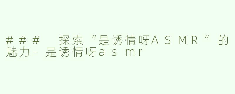 ### 探索“是诱情呀ASMR”的魅力-是诱情呀asmr