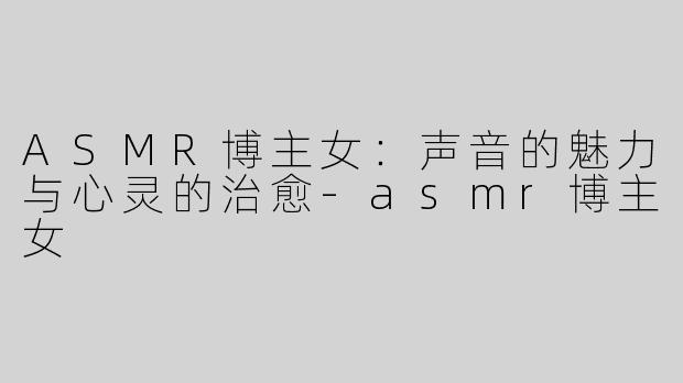 ASMR博主女：声音的魅力与心灵的治愈-asmr博主女