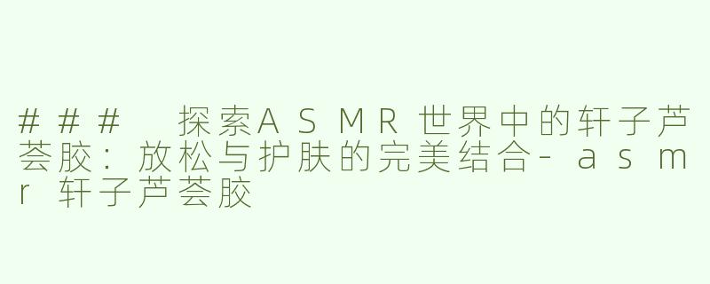 ### 探索ASMR世界中的轩子芦荟胶：放松与护肤的完美结合-asmr轩子芦荟胶