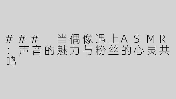 ### 当偶像遇上ASMR：声音的魅力与粉丝的心灵共鸣