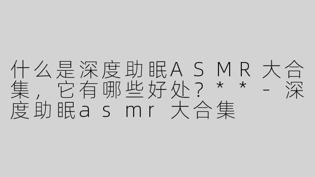 什么是深度助眠ASMR大合集，它有哪些好处？**