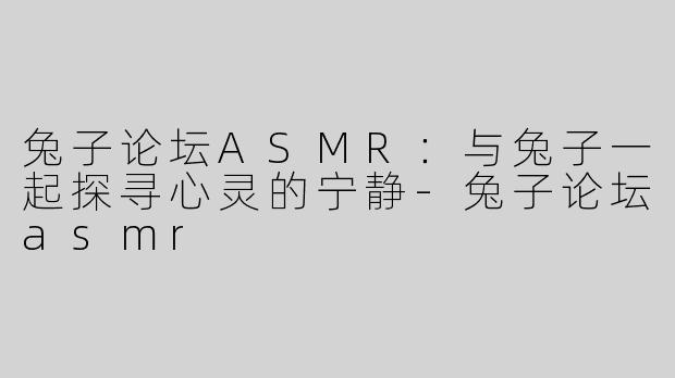 兔子论坛ASMR：与兔子一起探寻心灵的宁静-兔子论坛asmr