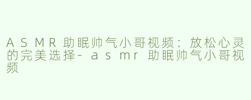 ASMR助眠帅气小哥视频：放松心灵的完美选择-asmr助眠帅气小哥视频
