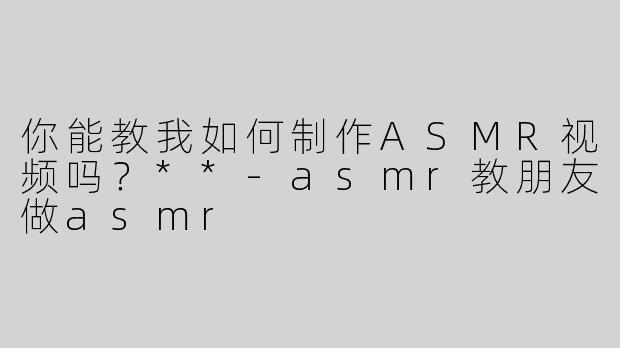 你能教我如何制作ASMR视频吗？**