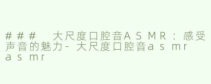 ### 大尺度口腔音ASMR：感受声音的魅力-大尺度口腔音asmr asmr