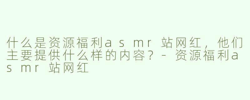 什么是资源福利asmr站网红，他们主要提供什么样的内容？