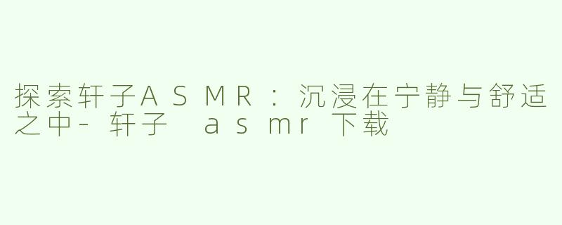 探索轩子ASMR：沉浸在宁静与舒适之中-轩子 asmr下载