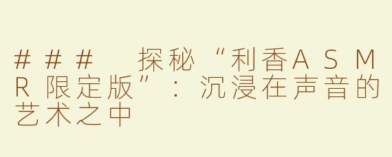 ### 探秘“利香ASMR限定版”：沉浸在声音的艺术之中