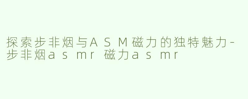 探索步非烟与ASM磁力的独特魅力-步非烟asmr磁力asmr