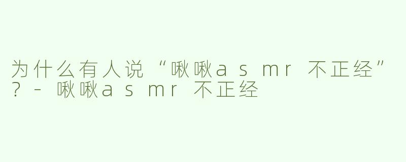 为什么有人说“啾啾asmr不正经”？-啾啾asmr不正经