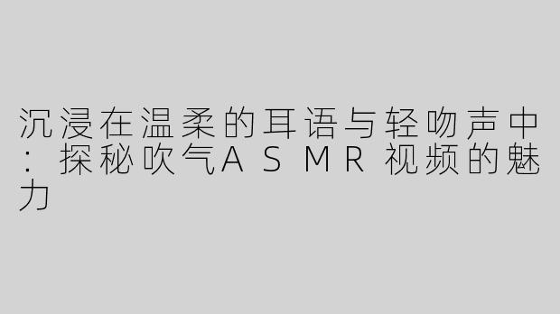 沉浸在温柔的耳语与轻吻声中：探秘吹气ASMR视频的魅力