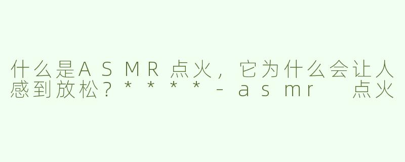 什么是ASMR点火，它为什么会让人感到放松？****