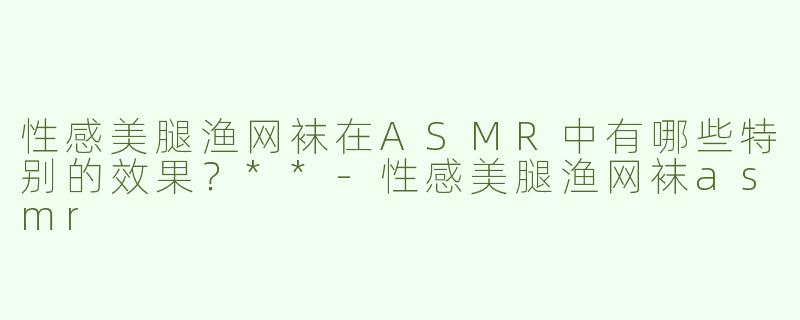 性感美腿渔网袜在ASMR中有哪些特别的效果？**