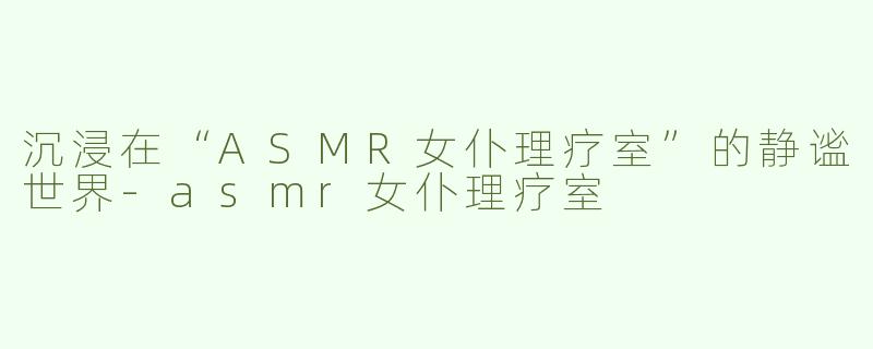 沉浸在“ASMR女仆理疗室”的静谧世界