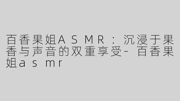 百香果姐ASMR：沉浸于果香与声音的双重享受-百香果姐asmr
