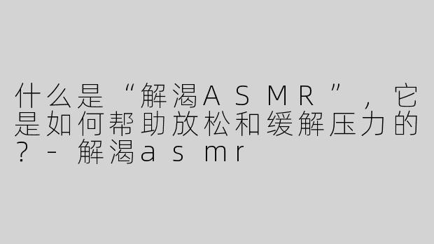 什么是“解渴ASMR”，它是如何帮助放松和缓解压力的？-解渴asmr