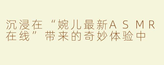 沉浸在“婉儿最新ASMR在线”带来的奇妙体验中