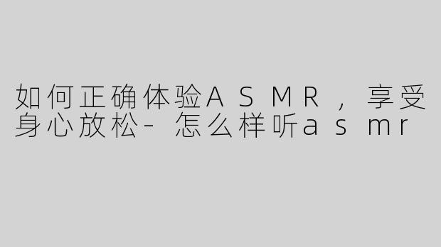如何正确体验ASMR，享受身心放松-怎么样听asmr