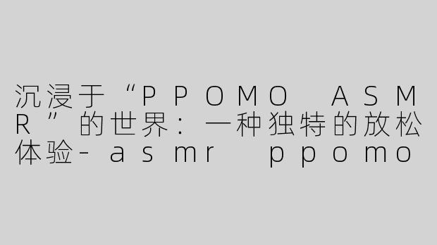 沉浸于“PPOMO ASMR”的世界：一种独特的放松体验-asmr ppomo asmr