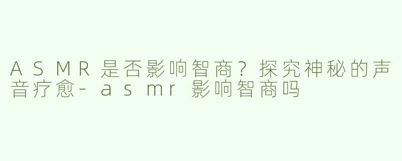 ASMR是否影响智商？探究神秘的声音疗愈-asmr影响智商吗