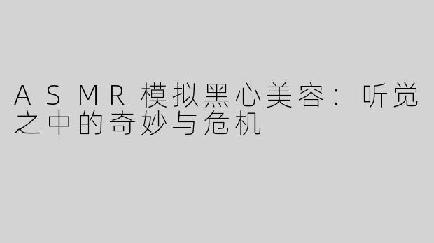 ASMR模拟黑心美容：听觉之中的奇妙与危机