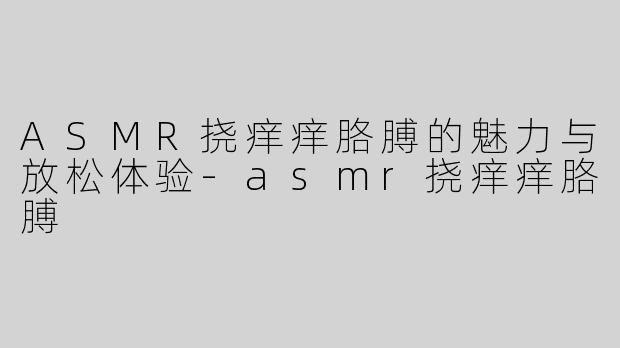 ASMR挠痒痒胳膊的魅力与放松体验-asmr挠痒痒胳膊