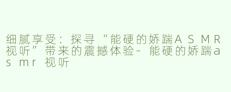 细腻享受：探寻“能硬的娇踹ASMR视听”带来的震撼体验-能硬的娇踹asmr视听