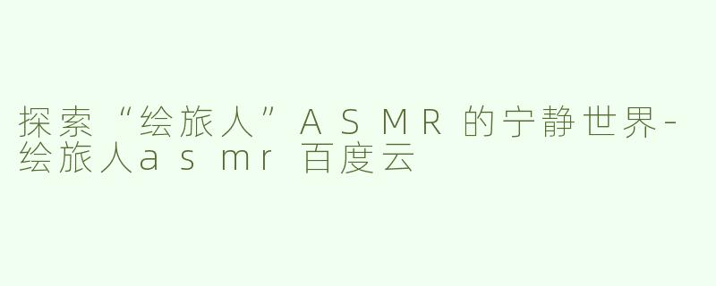 探索“绘旅人”ASMR的宁静世界-绘旅人asmr百度云