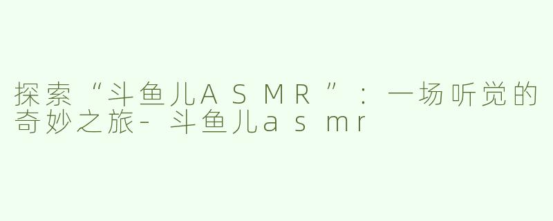 探索“斗鱼儿ASMR”：一场听觉的奇妙之旅-斗鱼儿asmr