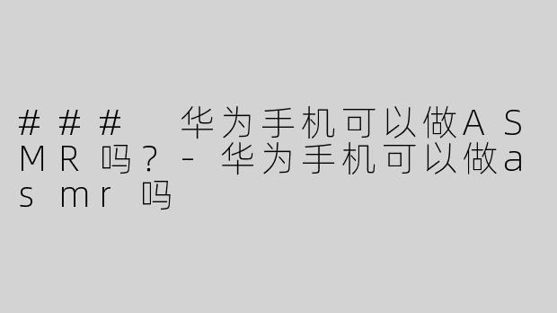 ### 华为手机可以做ASMR吗？-华为手机可以做asmr吗