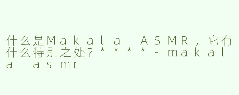 什么是Makala ASMR，它有什么特别之处？****