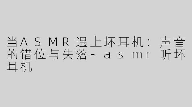 当ASMR遇上坏耳机：声音的错位与失落-asmr听坏耳机