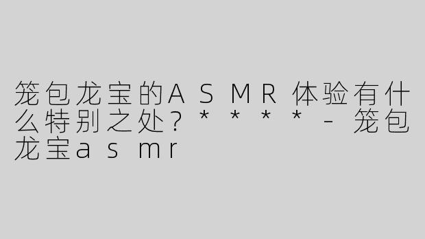 笼包龙宝的ASMR体验有什么特别之处？****
