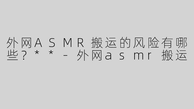 外网ASMR搬运的风险有哪些？**